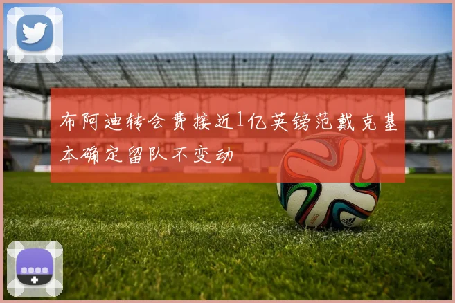 布阿迪转会费接近1亿英镑范戴克基本确定留队不变动