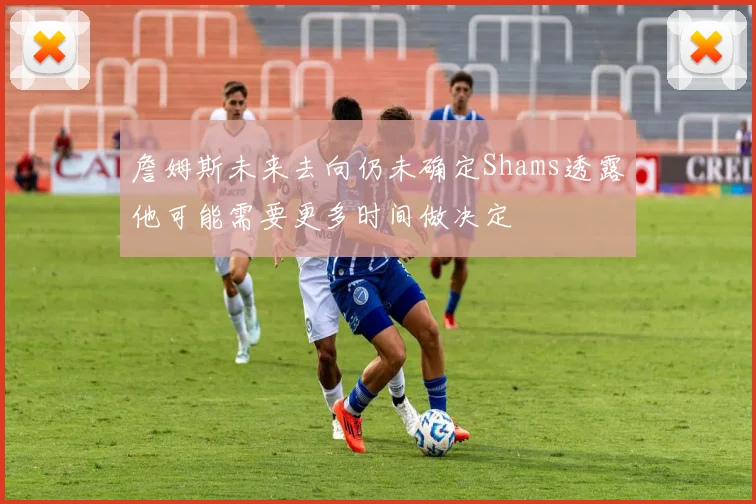 詹姆斯未来去向仍未确定Shams透露他可能需要更多时间做决定