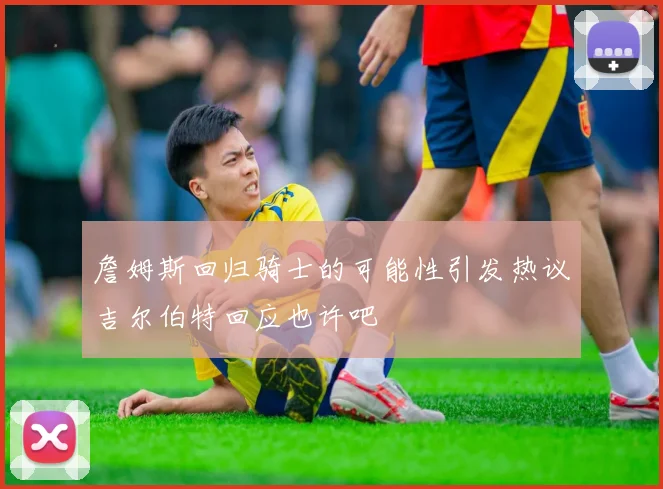 詹姆斯回归骑士的可能性引发热议吉尔伯特回应也许吧