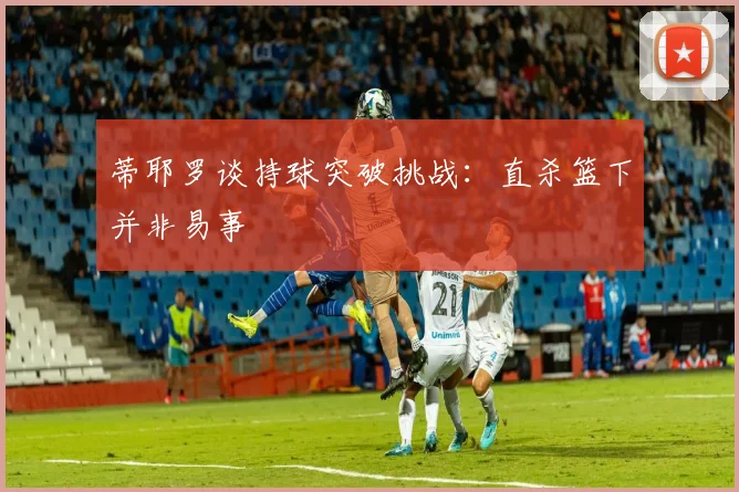 蒂耶罗谈持球突破挑战：直杀篮下并非易事
