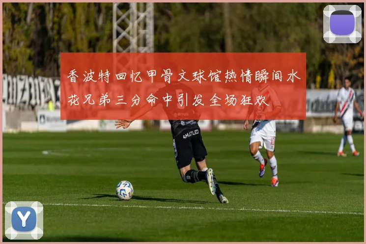 香波特回忆甲骨文球馆热情瞬间水花兄弟三分命中引发全场狂欢