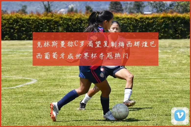 克林斯曼称C罗渴望复制梅西辉煌巴西葡萄牙成世界杯夺冠热门
