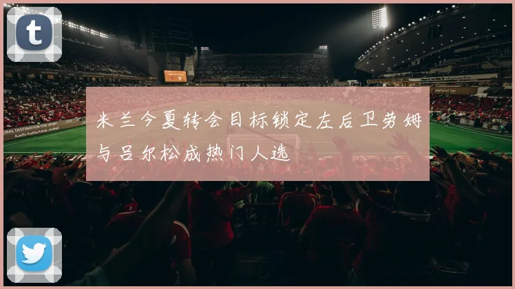 米兰今夏转会目标锁定左后卫劳姆与吕尔松成热门人选
