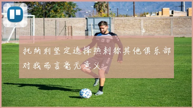 托纳利坚定选择热刺称其他俱乐部对我而言毫无意义