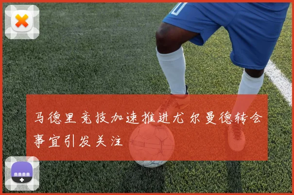 马德里竞技加速推进尤尔曼德转会事宜引发关注