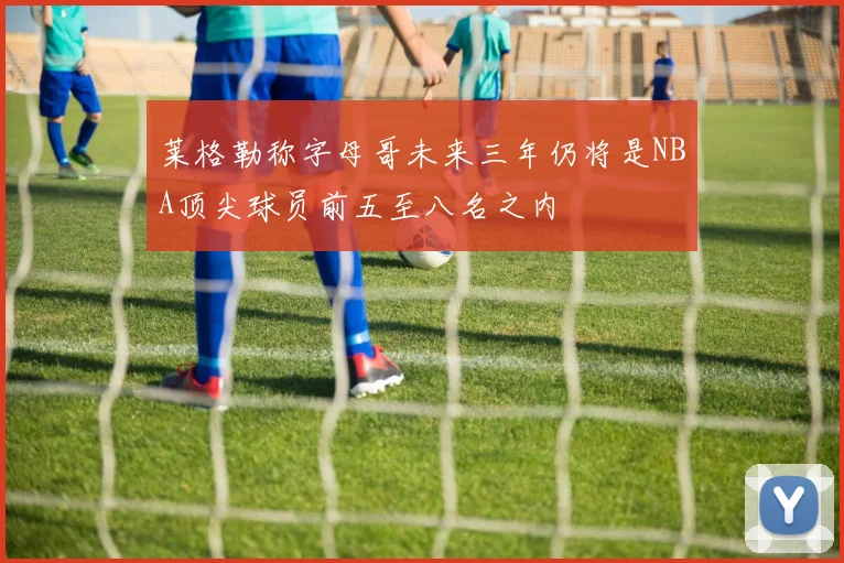 莱格勒称字母哥未来三年仍将是NBA顶尖球员前五至八名之内