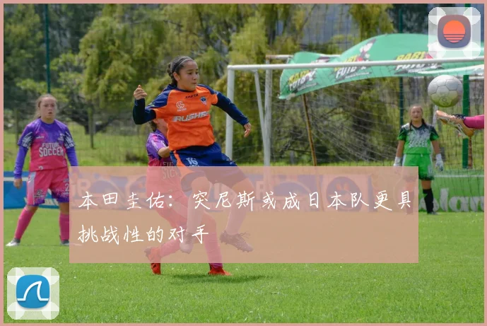 本田圭佑：突尼斯或成日本队更具挑战性的对手