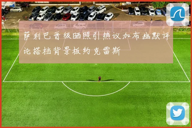 萨利巴晋级晒照引热议加布幽默评论搭档背景板约克雷斯