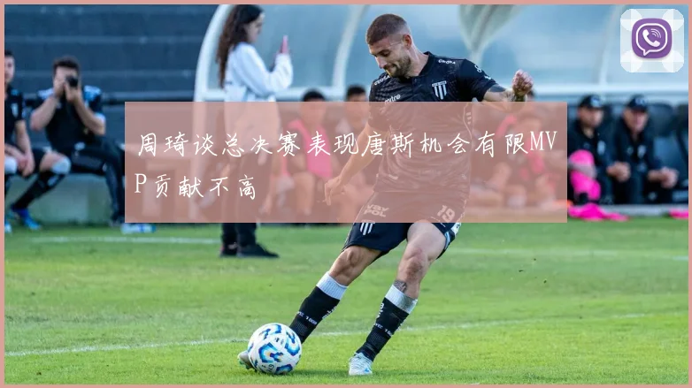 周琦谈总决赛表现唐斯机会有限MVP贡献不高